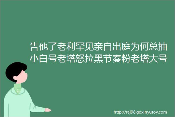 告他了老利罕见亲自出庭为何总抽小白号老塔怒拉黑节奏粉老塔大号直播人气回暖乐多磕仨头托米被抬走3天