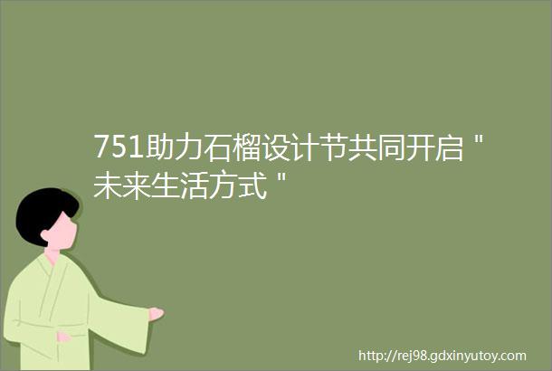 751助力石榴设计节共同开启＂未来生活方式＂