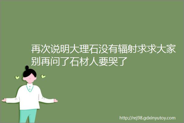 再次说明大理石没有辐射求求大家别再问了石材人要哭了